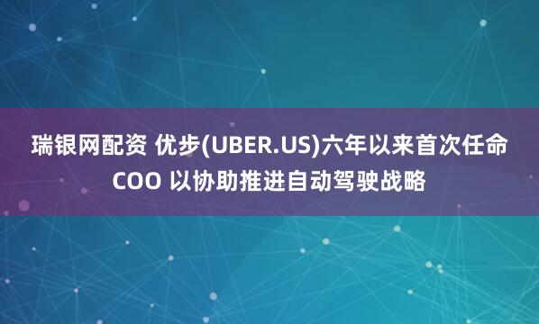 瑞银网配资 优步(UBER.US)六年以来首次任命COO 以协助推进自动驾驶战略