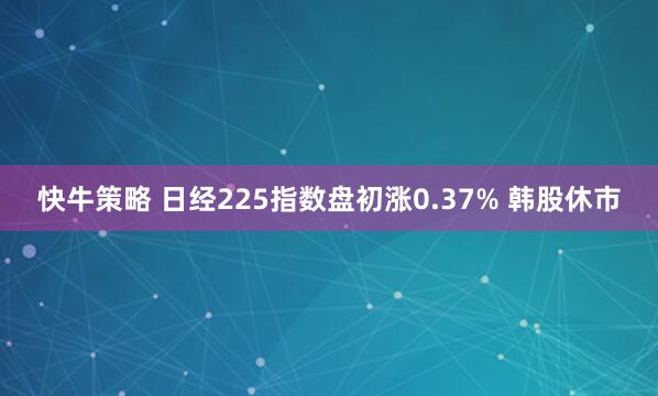 快牛策略 日经225指数盘初涨0.37% 韩股休市