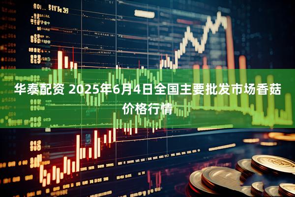 华泰配资 2025年6月4日全国主要批发市场香菇价格行情