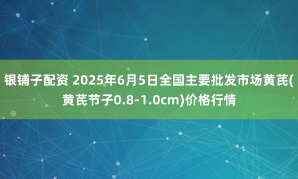 银铺子配资 2025年6月5日全国主要批发市场黄芪(黄芪节子0.8-1.0cm)价格行情