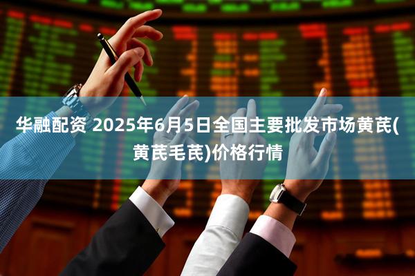 华融配资 2025年6月5日全国主要批发市场黄芪(黄芪毛芪)价格行情