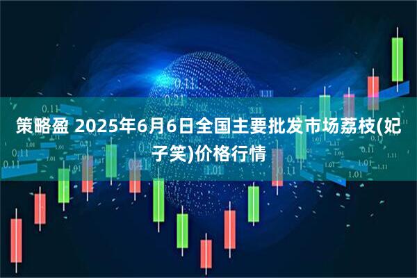 策略盈 2025年6月6日全国主要批发市场荔枝(妃子笑)价格行情