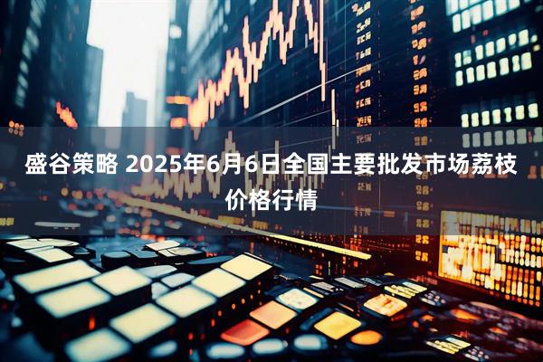 盛谷策略 2025年6月6日全国主要批发市场荔枝价格行情