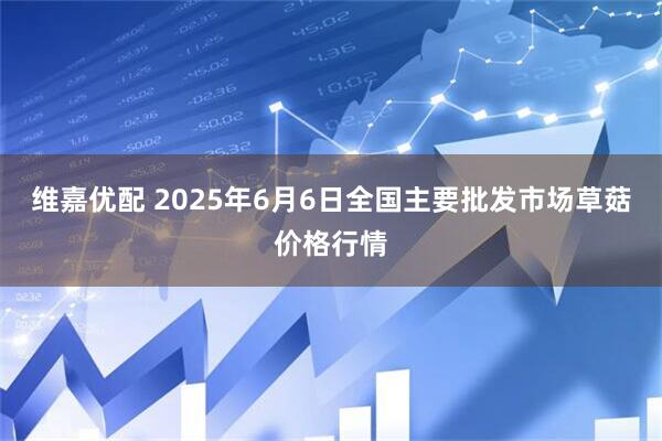 维嘉优配 2025年6月6日全国主要批发市场草菇价格行情