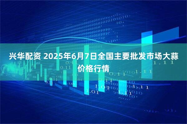 兴华配资 2025年6月7日全国主要批发市场大蒜价格行情