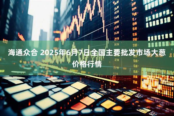 海通众合 2025年6月7日全国主要批发市场大葱价格行情