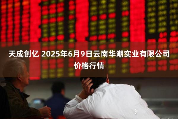 天成创亿 2025年6月9日云南华潮实业有限公司价格行情
