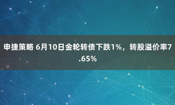 申捷策略 6月10日金轮转债下跌1%，转股溢价率7.65%