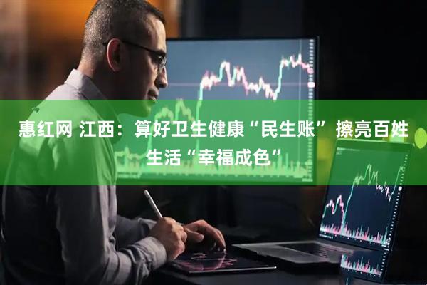 惠红网 江西：算好卫生健康“民生账” 擦亮百姓生活“幸福成色”
