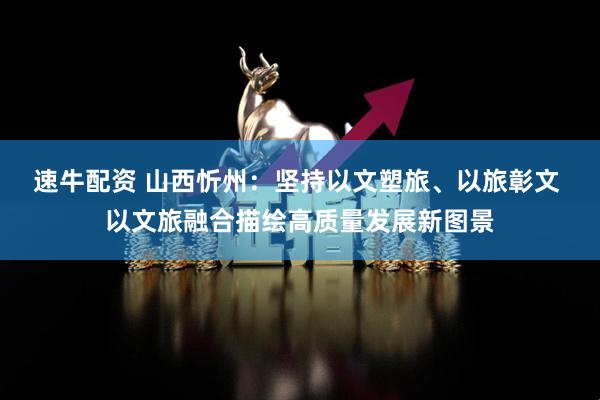 速牛配资 山西忻州：坚持以文塑旅、以旅彰文 以文旅融合描绘高质量发展新图景
