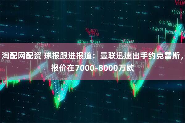淘配网配资 球报跟进报道：曼联迅速出手约克雷斯，报价在7000-8000万欧