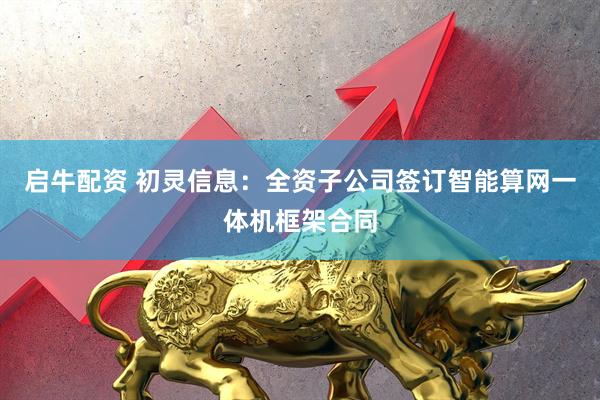 启牛配资 初灵信息：全资子公司签订智能算网一体机框架合同