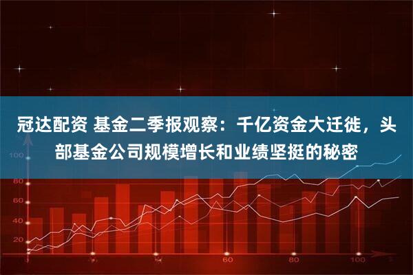 冠达配资 基金二季报观察：千亿资金大迁徙，头部基金公司规模增长和业绩坚挺的秘密