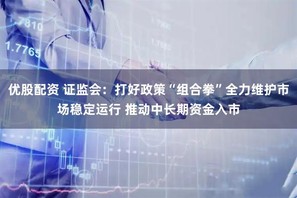 优股配资 证监会：打好政策“组合拳”全力维护市场稳定运行 推动中长期资金入市