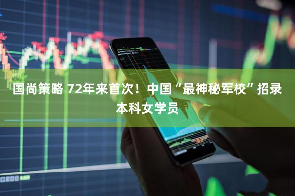 国尚策略 72年来首次！中国“最神秘军校”招录本科女学员