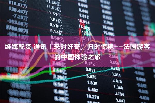 维海配资 通讯丨来时好奇，归时惊艳——法国游客的中国体验之旅