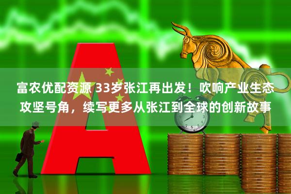富农优配资源 33岁张江再出发！吹响产业生态攻坚号角，续写更多从张江到全球的创新故事