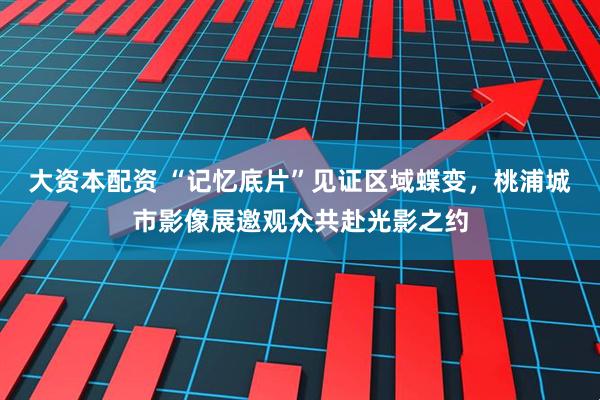 大资本配资 “记忆底片”见证区域蝶变，桃浦城市影像展邀观众共赴光影之约