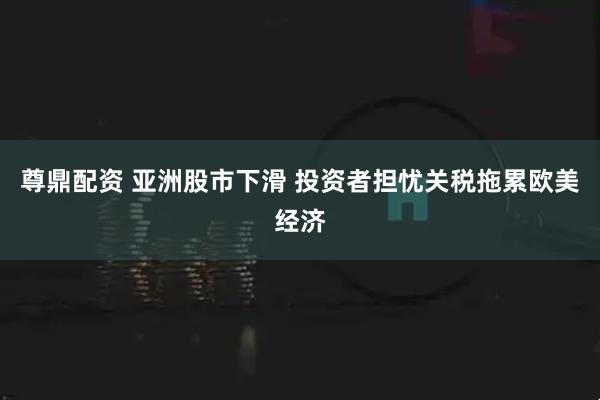 尊鼎配资 亚洲股市下滑 投资者担忧关税拖累欧美经济