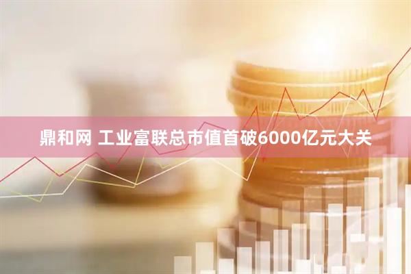 鼎和网 工业富联总市值首破6000亿元大关
