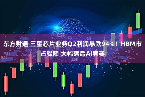 东方财通 三星芯片业务Q2利润暴跌94%！HBM市占骤降 大幅落后AI竞赛