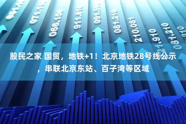 股民之家 国贸，地铁+1！北京地铁28号线公示，串联北京东站、百子湾等区域