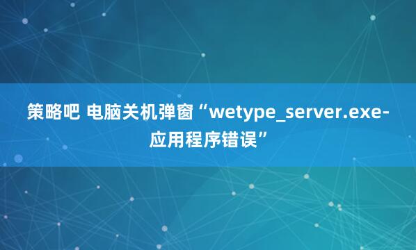 策略吧 电脑关机弹窗“wetype_server.exe-应用程序错误”