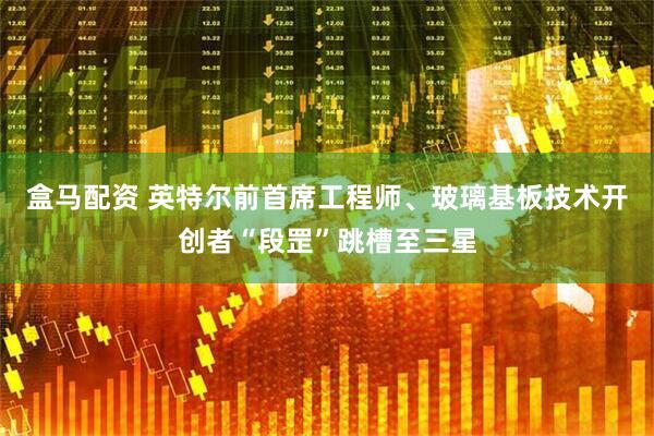 盒马配资 英特尔前首席工程师、玻璃基板技术开创者“段罡”跳槽至三星