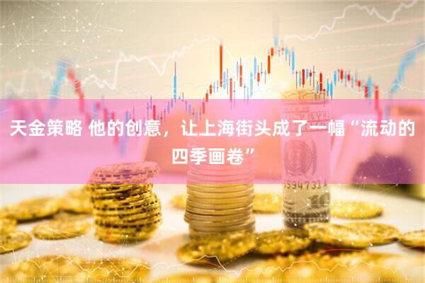 天金策略 他的创意，让上海街头成了一幅“流动的四季画卷”