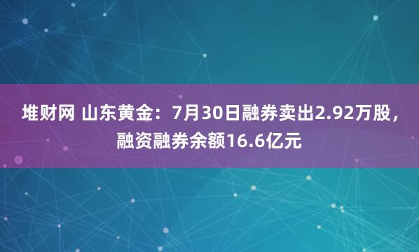 堆财网 山东黄金：7月30日融券卖出2.92万股，融资融券余额16.6亿元