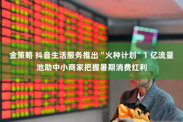 金策略 抖音生活服务推出“火种计划”1 亿流量池助中小商家把握暑期消费红利