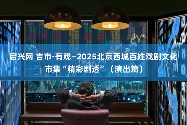 启兴网 吉市·有戏—2025北京西城百姓戏剧文化市集“精彩剧透”（演出篇）