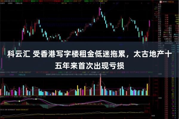 科云汇 受香港写字楼租金低迷拖累，太古地产十五年来首次出现亏损