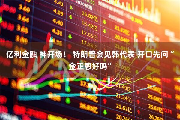 亿利金融 神开场！ 特朗普会见韩代表 开口先问“金正恩好吗”