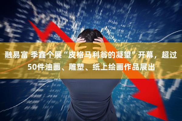 融易富 季鑫个展“皮格马利翁的凝望”开幕，超过50件油画、雕塑、纸上绘画作品展出