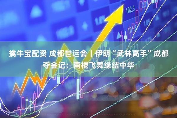 擒牛宝配资 成都世运会丨伊朗“武林高手”成都夺金记：南棍飞舞缘结中华