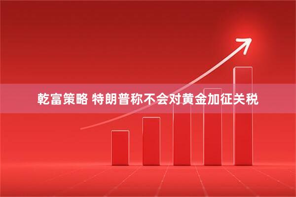 乾富策略 特朗普称不会对黄金加征关税