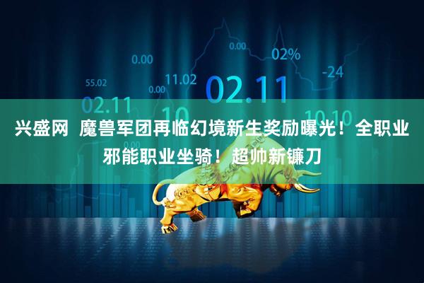兴盛网  魔兽军团再临幻境新生奖励曝光！全职业邪能职业坐骑！超帅新镰刀