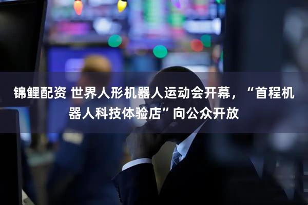 锦鲤配资 世界人形机器人运动会开幕，“首程机器人科技体验店”向公众开放