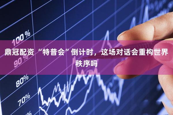 鼎冠配资 “特普会”倒计时，这场对话会重构世界秩序吗
