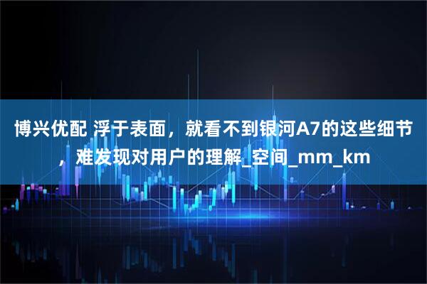 博兴优配 浮于表面，就看不到银河A7的这些细节，难发现对用户的理解_空间_mm_km