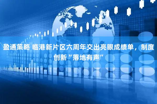 盈通策略 临港新片区六周年交出亮眼成绩单，制度创新“落地有声”