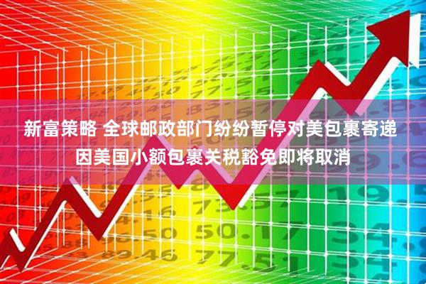 新富策略 全球邮政部门纷纷暂停对美包裹寄递 因美国小额包裹关税豁免即将取消