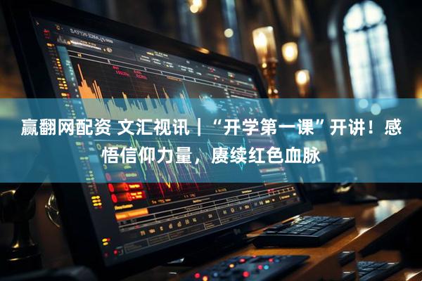 赢翻网配资 文汇视讯｜“开学第一课”开讲！感悟信仰力量，赓续红色血脉