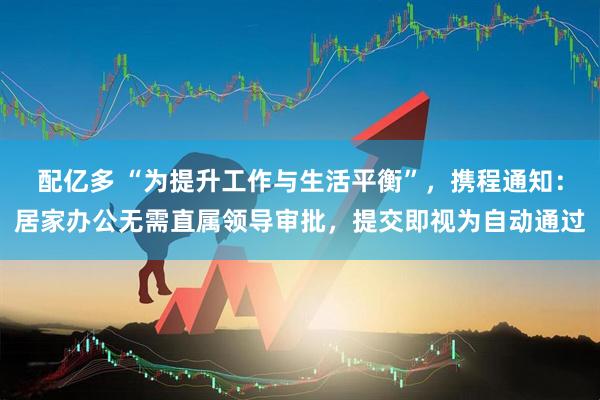配亿多 “为提升工作与生活平衡”，携程通知：居家办公无需直属领导审批，提交即视为自动通过