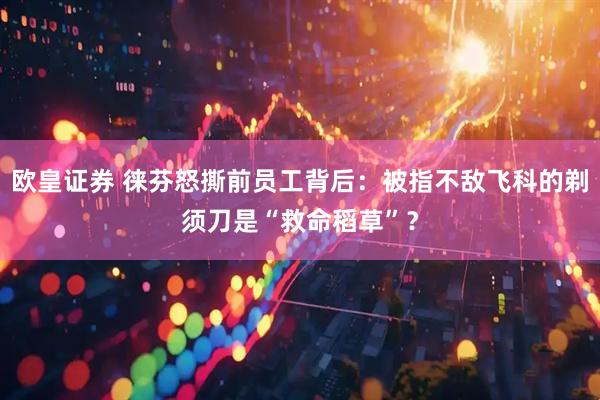 欧皇证券 徕芬怒撕前员工背后：被指不敌飞科的剃须刀是“救命稻草”？