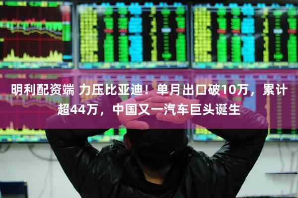 明利配资端 力压比亚迪！单月出口破10万，累计超44万，中国又一汽车巨头诞生