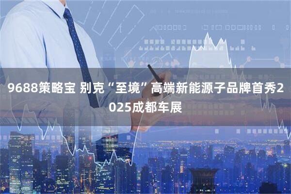 9688策略宝 别克“至境”高端新能源子品牌首秀2025成都车展