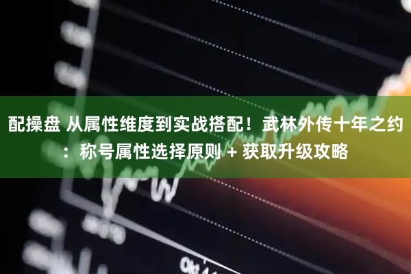 配操盘 从属性维度到实战搭配！武林外传十年之约：称号属性选择原则 + 获取升级攻略