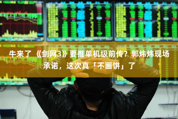 牛来了 《剑网3》要推单机级前传？郭炜炜现场承诺，这次真「不画饼」了